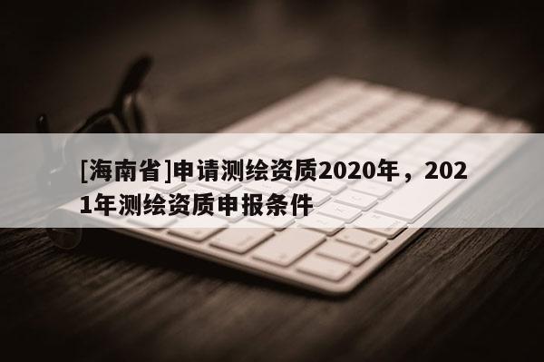 [海南省]申請測繪資質2020年，2021年測繪資質申報條件