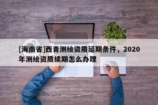 [海南省]西青測(cè)繪資質(zhì)延期條件，2020年測(cè)繪資質(zhì)續(xù)期怎么辦理