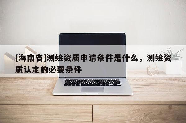 [海南省]測繪資質申請條件是什么，測繪資質認定的必要條件