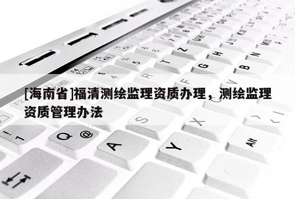 [海南省]福清測繪監(jiān)理資質(zhì)辦理，測繪監(jiān)理資質(zhì)管理辦法