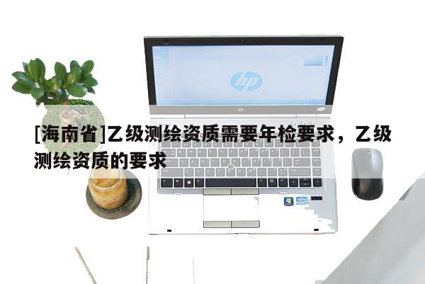 [海南省]乙級(jí)測(cè)繪資質(zhì)需要年檢要求，乙級(jí)測(cè)繪資質(zhì)的要求