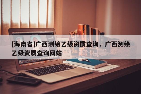 [海南省]廣西測繪乙級資質查詢，廣西測繪乙級資質查詢網站