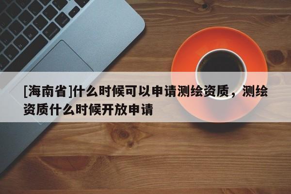 [海南省]什么時候可以申請測繪資質(zhì)，測繪資質(zhì)什么時候開放申請