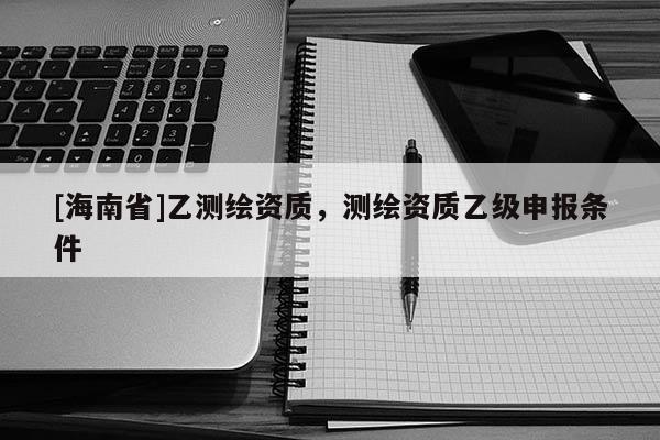 [海南省]乙測(cè)繪資質(zhì)，測(cè)繪資質(zhì)乙級(jí)申報(bào)條件