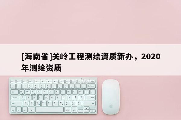 [海南省]關嶺工程測繪資質新辦，2020年測繪資質