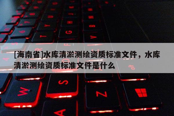 [海南省]水庫清淤測繪資質標準文件，水庫清淤測繪資質標準文件是什么