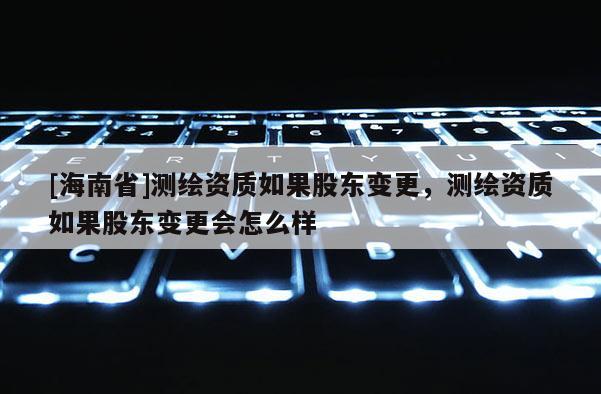 [海南省]測繪資質如果股東變更，測繪資質如果股東變更會怎么樣