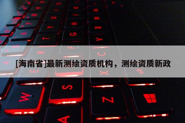 [海南省]最新測繪資質機構，測繪資質新政