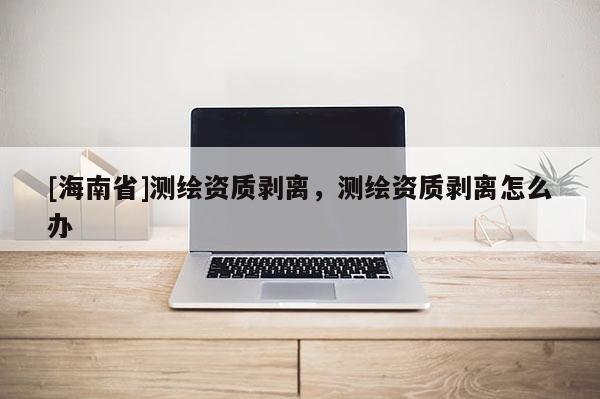 [海南省]測繪資質(zhì)剝離，測繪資質(zhì)剝離怎么辦