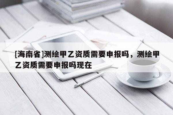 [海南省]測繪甲乙資質需要申報嗎，測繪甲乙資質需要申報嗎現在