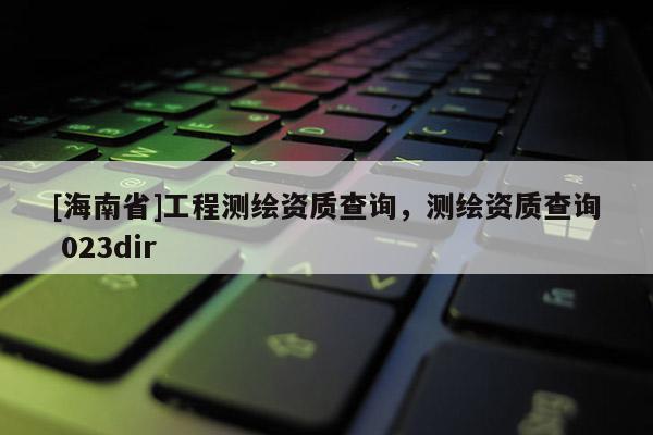 [海南省]工程測繪資質查詢，測繪資質查詢 023dir