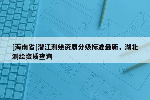[海南省]潛江測繪資質(zhì)分級標(biāo)準(zhǔn)最新，湖北測繪資質(zhì)查詢