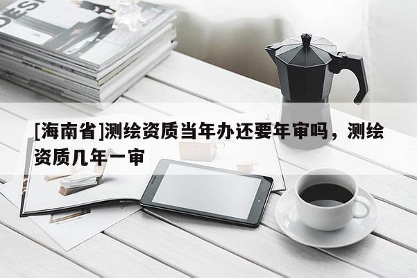 [海南省]測繪資質當年辦還要年審嗎，測繪資質幾年一審