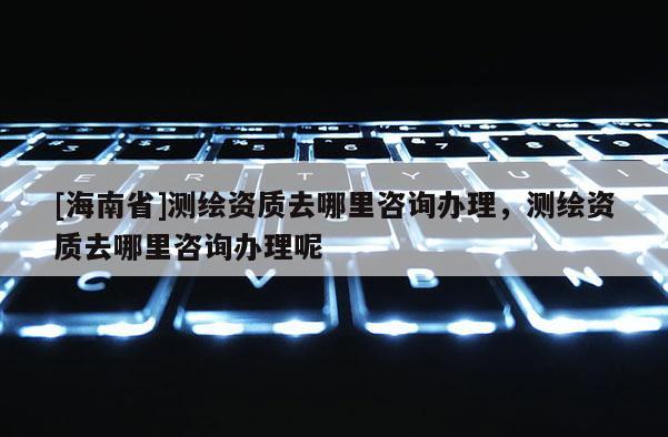 [海南省]測(cè)繪資質(zhì)去哪里咨詢辦理，測(cè)繪資質(zhì)去哪里咨詢辦理呢