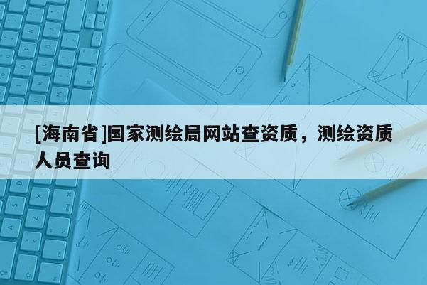 [海南省]國家測繪局網站查資質，測繪資質人員查詢