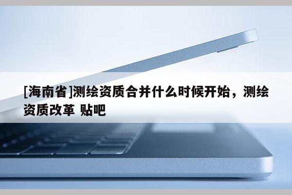 [海南省]測繪資質合并什么時候開始，測繪資質改革 貼吧
