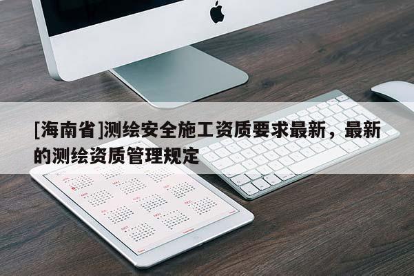 [海南省]測繪安全施工資質(zhì)要求最新，最新的測繪資質(zhì)管理規(guī)定
