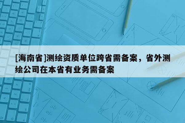 [海南省]測(cè)繪資質(zhì)單位跨省需備案，省外測(cè)繪公司在本省有業(yè)務(wù)需備案