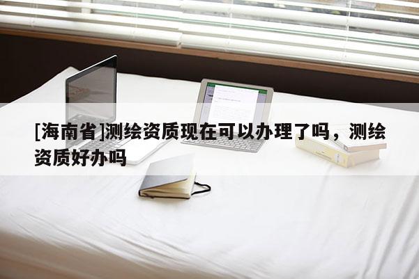 [海南省]測繪資質現在可以辦理了嗎，測繪資質好辦嗎