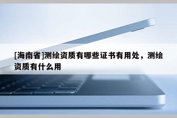 [海南省]測繪資質有哪些證書有用處，測繪資質有什么用