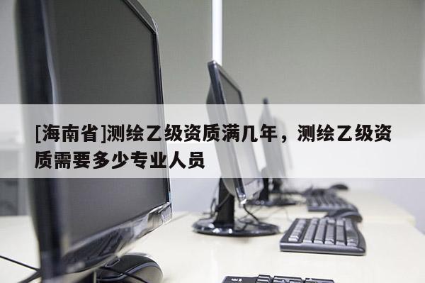[海南省]測(cè)繪乙級(jí)資質(zhì)滿幾年，測(cè)繪乙級(jí)資質(zhì)需要多少專業(yè)人員