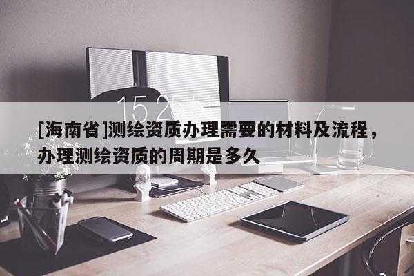 [海南省]測繪資質辦理需要的材料及流程，辦理測繪資質的周期是多久