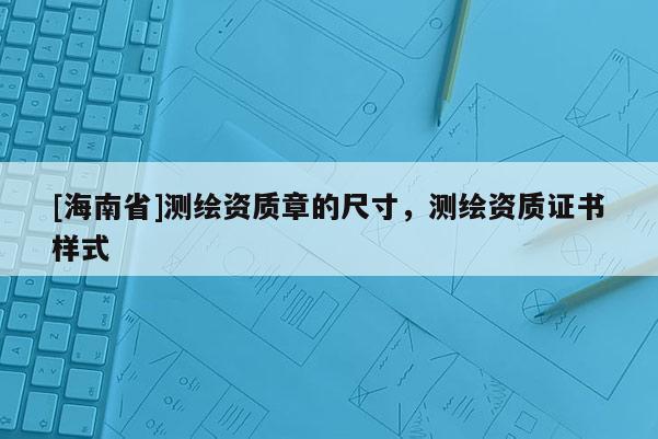 [海南省]測繪資質章的尺寸，測繪資質證書樣式