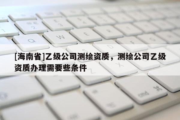 [海南省]乙級公司測繪資質，測繪公司乙級資質辦理需要些條件