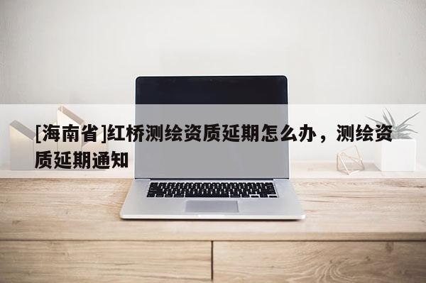 [海南省]紅橋測繪資質延期怎么辦，測繪資質延期通知