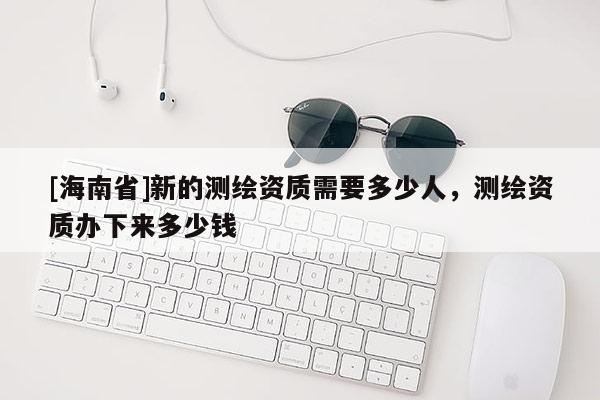 [海南省]新的測繪資質需要多少人，測繪資質辦下來多少錢