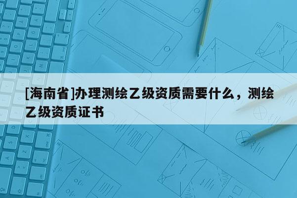 [海南省]辦理測繪乙級資質需要什么，測繪乙級資質證書