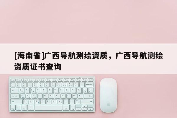 [海南省]廣西導航測繪資質，廣西導航測繪資質證書查詢