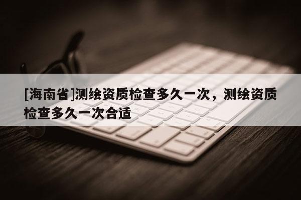 [海南省]測繪資質(zhì)檢查多久一次，測繪資質(zhì)檢查多久一次合適