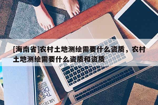 [海南省]農(nóng)村土地測(cè)繪需要什么資質(zhì)，農(nóng)村土地測(cè)繪需要什么資質(zhì)和資質(zhì)