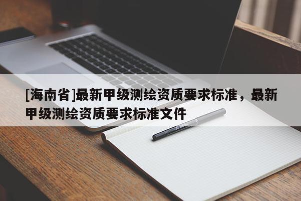 [海南省]最新甲級測繪資質要求標準，最新甲級測繪資質要求標準文件