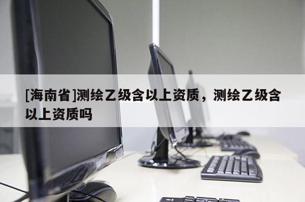 [海南省]測(cè)繪乙級(jí)含以上資質(zhì)，測(cè)繪乙級(jí)含以上資質(zhì)嗎
