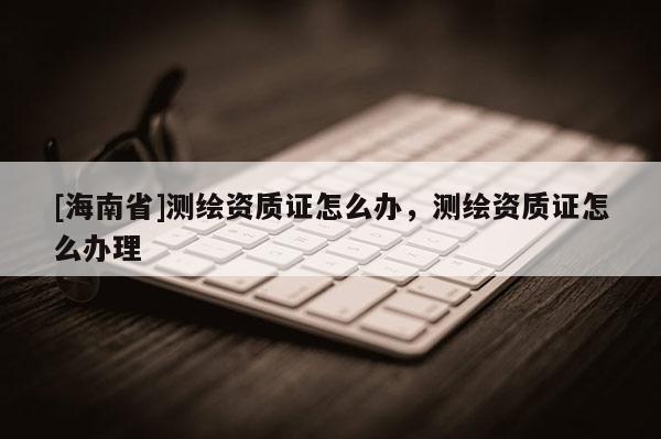 [海南省]測繪資質證怎么辦，測繪資質證怎么辦理