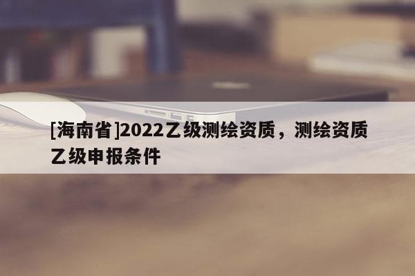 [海南省]2022乙級測繪資質，測繪資質乙級申報條件