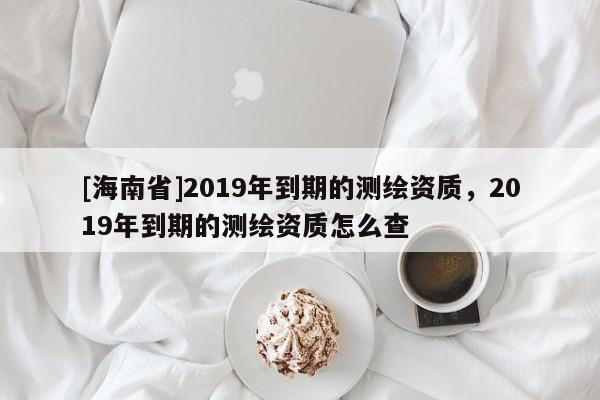 [海南省]2019年到期的測繪資質，2019年到期的測繪資質怎么查