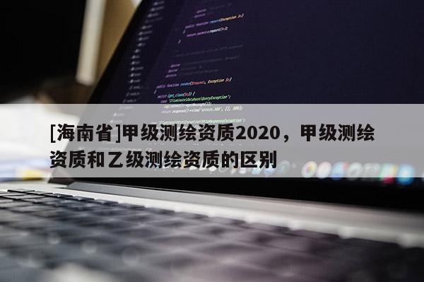 [海南省]甲級測繪資質2020，甲級測繪資質和乙級測繪資質的區別