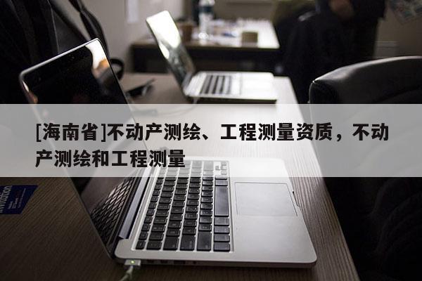 [海南省]不動產(chǎn)測繪、工程測量資質(zhì)，不動產(chǎn)測繪和工程測量