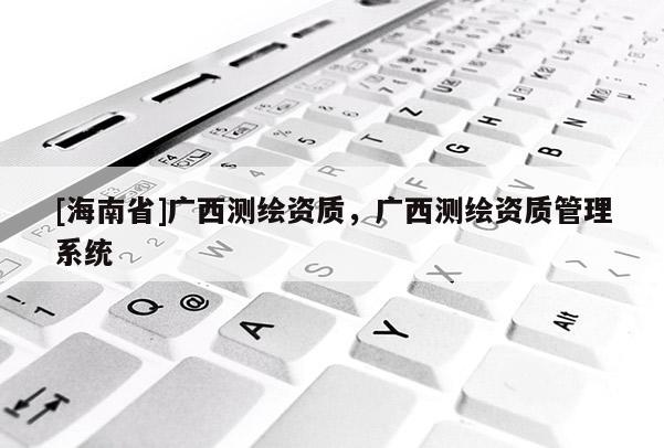 [海南省]廣西測繪資質(zhì)，廣西測繪資質(zhì)管理系統(tǒng)