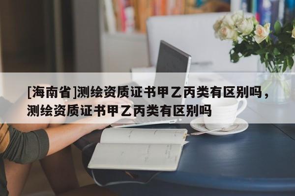 [海南省]測繪資質證書甲乙丙類有區別嗎，測繪資質證書甲乙丙類有區別嗎