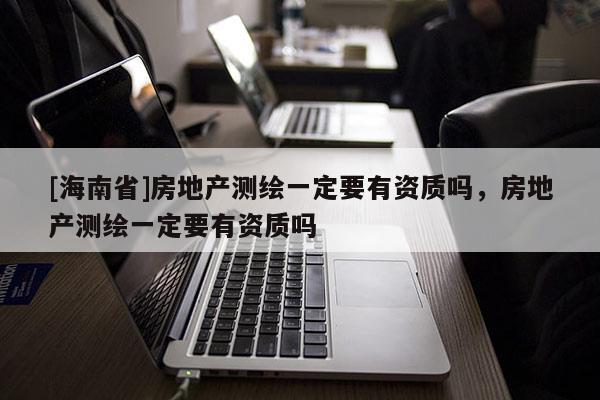 [海南省]房地產測繪一定要有資質嗎，房地產測繪一定要有資質嗎