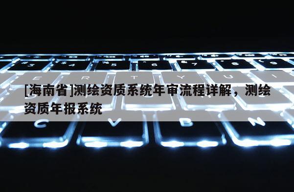 [海南省]測繪資質(zhì)系統(tǒng)年審流程詳解，測繪資質(zhì)年報系統(tǒng)