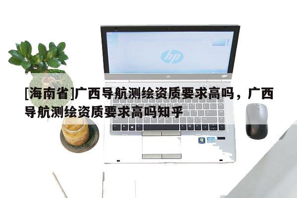 [海南省]廣西導航測繪資質要求高嗎，廣西導航測繪資質要求高嗎知乎