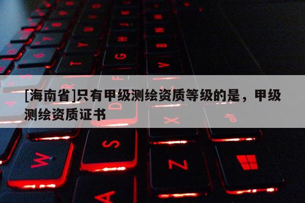 [海南省]只有甲級(jí)測(cè)繪資質(zhì)等級(jí)的是，甲級(jí)測(cè)繪資質(zhì)證書(shū)