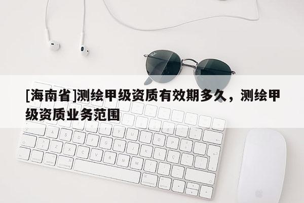 [海南省]測(cè)繪甲級(jí)資質(zhì)有效期多久，測(cè)繪甲級(jí)資質(zhì)業(yè)務(wù)范圍