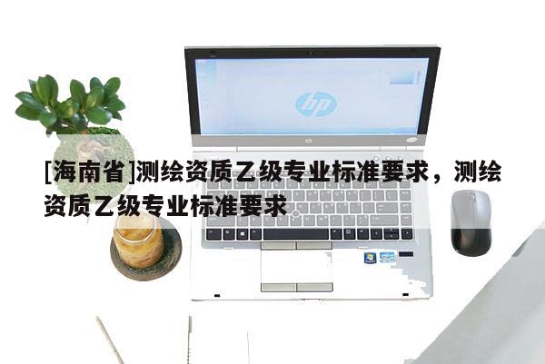 [海南省]測繪資質(zhì)乙級專業(yè)標(biāo)準(zhǔn)要求，測繪資質(zhì)乙級專業(yè)標(biāo)準(zhǔn)要求