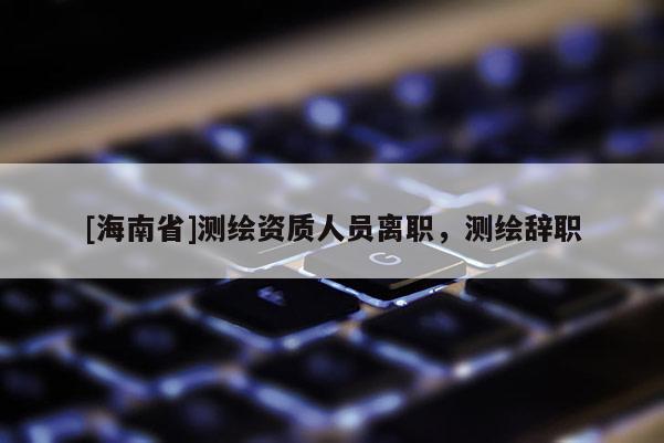 [海南省]測繪資質人員離職，測繪辭職